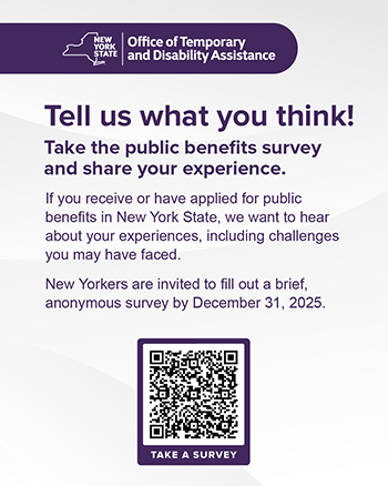 Tell us what you think. Take the public benefits survey and share your experience. If you receive or have applied for public benefits in New York State, we want to hear about your experiences, including challenges you may have faced. New Yorkers are invited to fill out a brief, anonymous survey by December 31, 2025.
